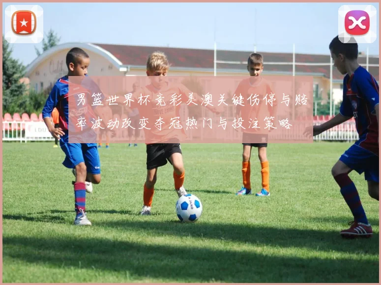 男篮世界杯竞彩美澳关键伤停与赔率波动改变夺冠热门与投注策略