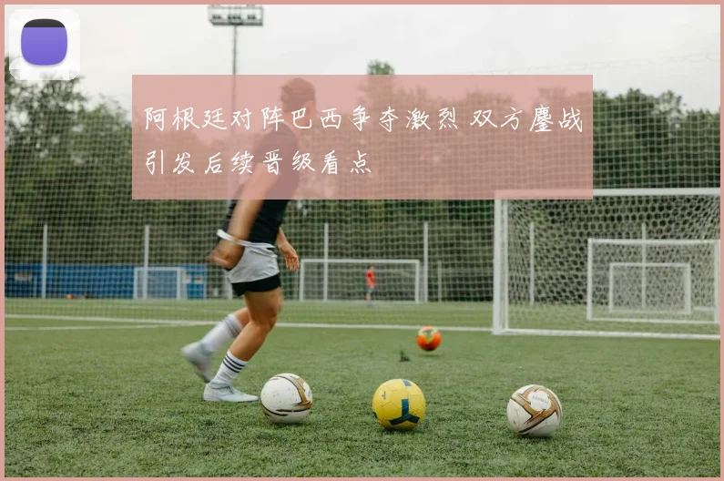 阿根廷对阵巴西争夺激烈 双方鏖战引发后续晋级看点