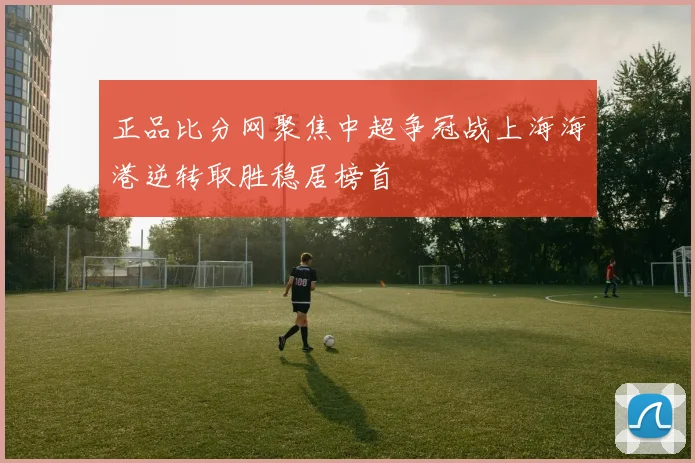 正品比分网聚焦中超争冠战上海海港逆转取胜稳居榜首