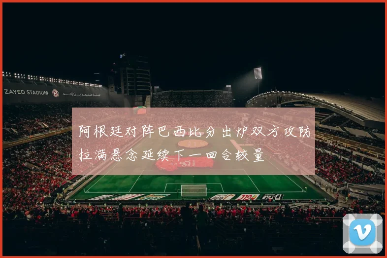 阿根廷对阵巴西比分出炉双方攻防拉满悬念延续下一回合较量