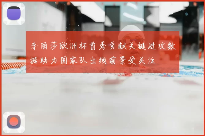 李丽莎欧洲杯首秀贡献关键进攻数据助力国家队出线前景受关注