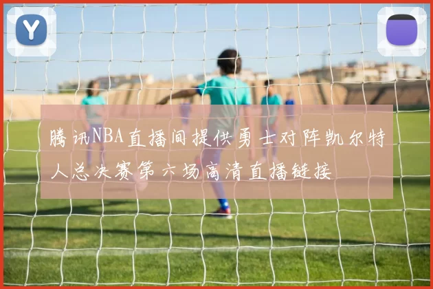腾讯NBA直播间提供勇士对阵凯尔特人总决赛第六场高清直播链接