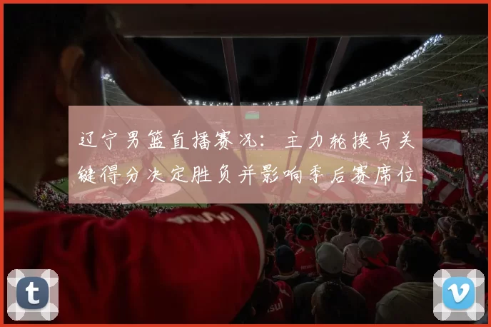 辽宁男篮直播赛况：主力轮换与关键得分决定胜负并影响季后赛席位