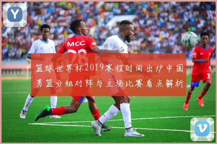 篮球世界杯2019赛程时间出炉中国男篮分组对阵与主场比赛看点解析