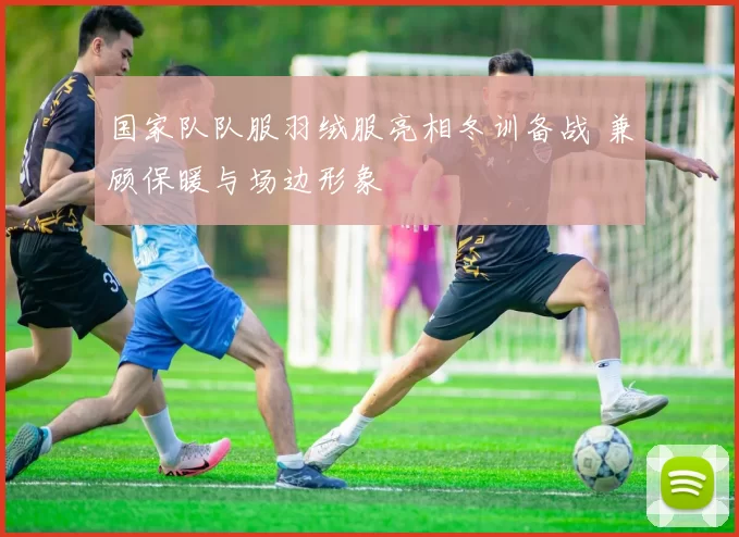 国家队队服羽绒服亮相冬训备战 兼顾保暖与场边形象