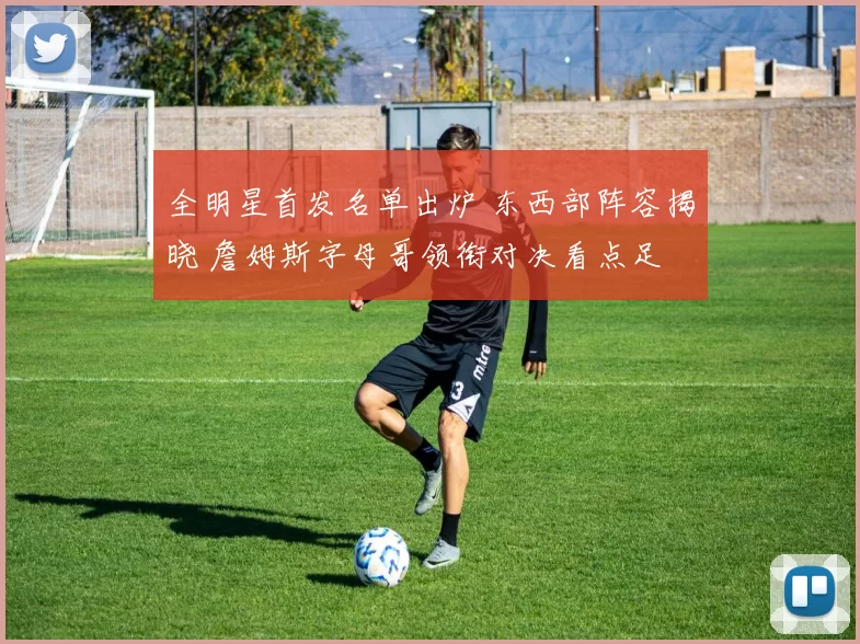 全明星首发名单出炉 东西部阵容揭晓 詹姆斯字母哥领衔对决看点足