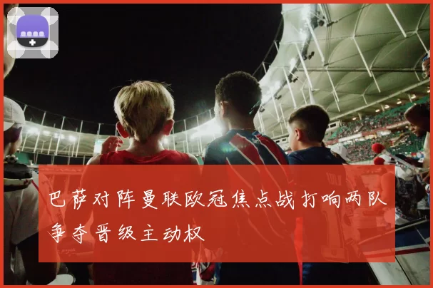 巴萨对阵曼联欧冠焦点战打响两队争夺晋级主动权