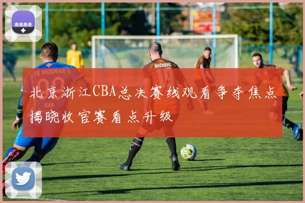 北京浙江CBA总决赛线观看争夺焦点揭晓收官赛看点升级