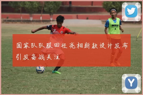 国家队队服田径亮相新款设计发布引发备战关注