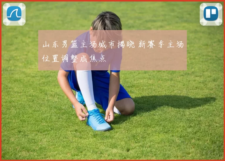 山东男篮主场城市揭晓 新赛季主场位置调整成焦点