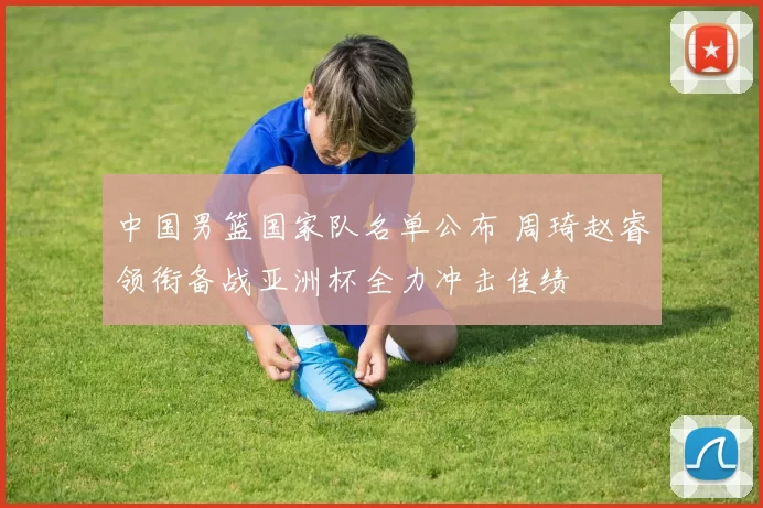 中国男篮国家队名单公布 周琦赵睿领衔备战亚洲杯全力冲击佳绩