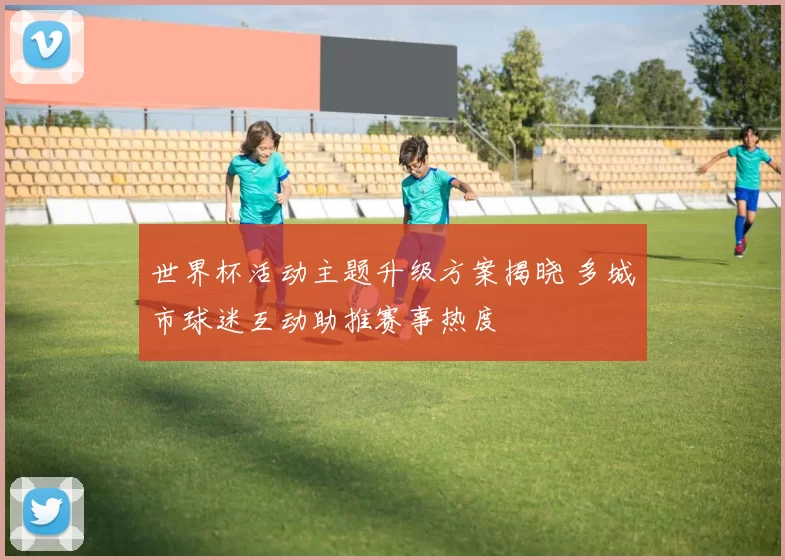 世界杯活动主题升级方案揭晓 多城市球迷互动助推赛事热度