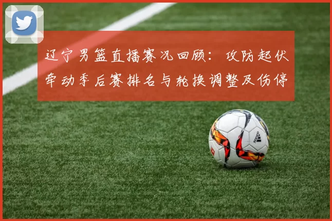 辽宁男篮直播赛况回顾：攻防起伏牵动季后赛排名与轮换调整及伤停影响