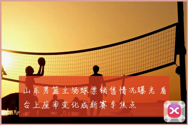 山东男篮主场球票销售情况曝光 看台上座率变化成新赛季焦点