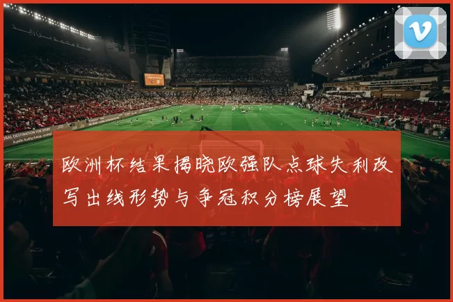 欧洲杯结果揭晓欧强队点球失利改写出线形势与争冠积分榜展望