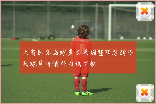 火箭队完成球员交易调整阵容新签约球员将填补内线空缺