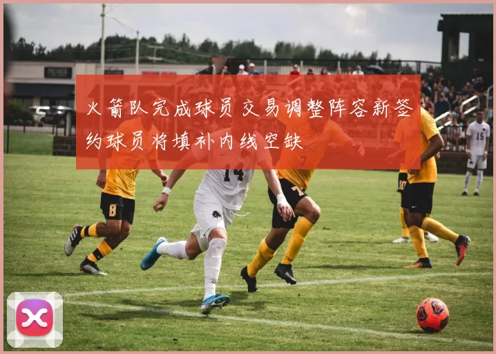 火箭队完成球员交易调整阵容新签约球员将填补内线空缺