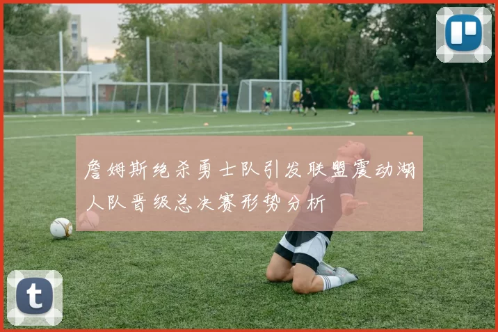 詹姆斯绝杀勇士队引发联盟震动湖人队晋级总决赛形势分析