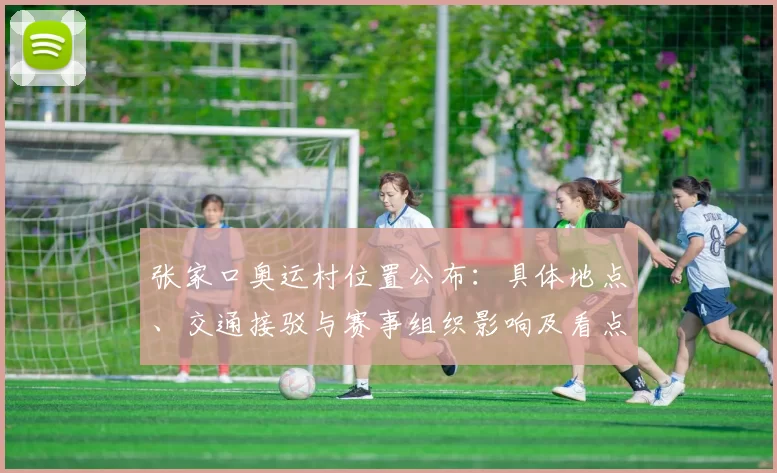 张家口奥运村位置公布：具体地点、交通接驳与赛事组织影响及看点