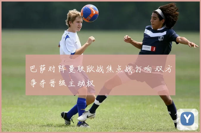 巴萨对阵曼联欧战焦点战打响 双方争夺晋级主动权