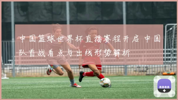 中国篮球世界杯直播赛程开启 中国队首战看点与出线形势解析