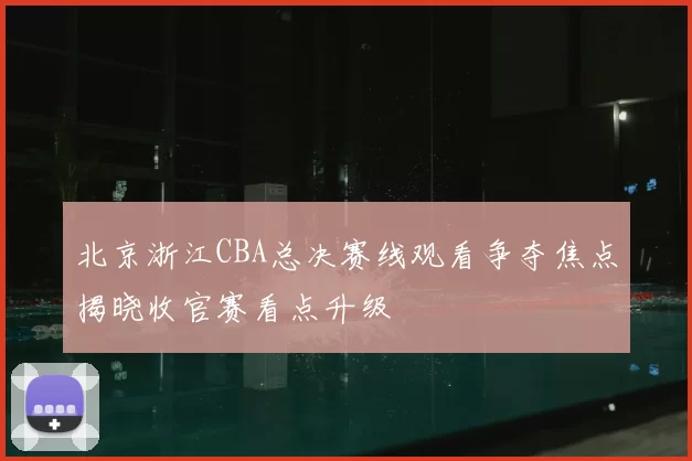 北京浙江CBA总决赛线观看争夺焦点揭晓收官赛看点升级