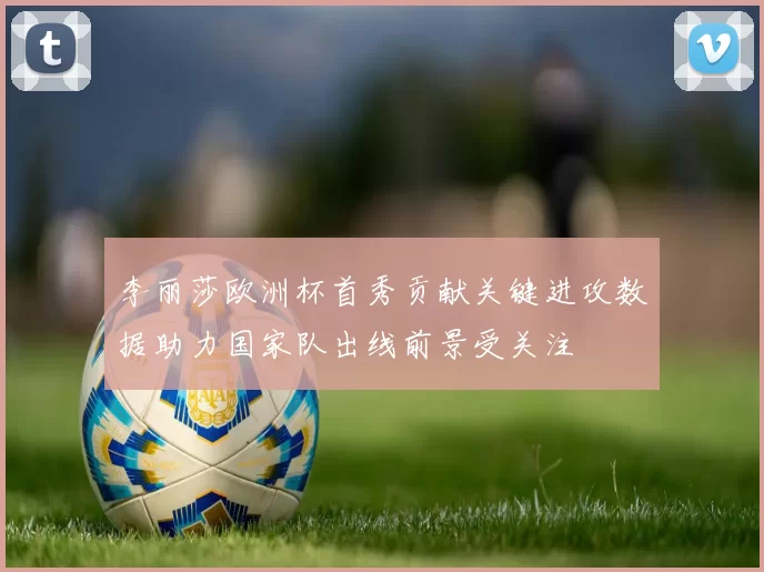 李丽莎欧洲杯首秀贡献关键进攻数据助力国家队出线前景受关注