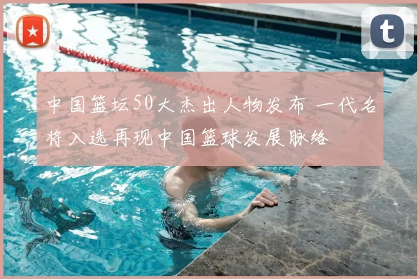 中国篮坛50大杰出人物发布 一代名将入选再现中国篮球发展脉络