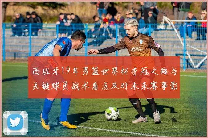西班牙19年男篮世界杯夺冠之路与关键球员战术看点及对未来赛事影响