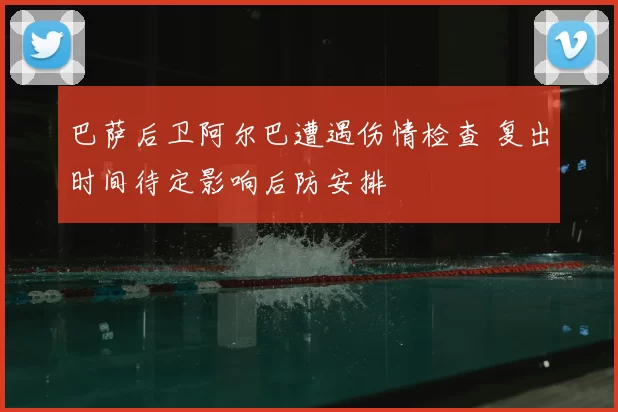 巴萨后卫阿尔巴遭遇伤情检查 复出时间待定影响后防安排