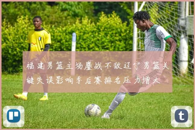 福建男篮主场鏖战不敌辽宁男篮关键失误影响季后赛排名压力增大
