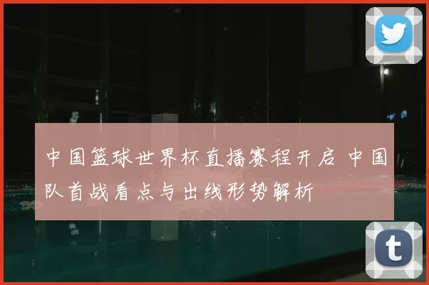 中国篮球世界杯直播赛程开启 中国队首战看点与出线形势解析